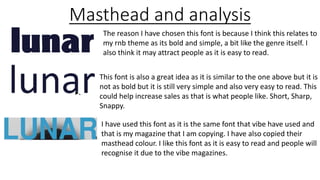 Masthead and analysis
The reason I have chosen this font is because I think this relates to
my rnb theme as its bold and simple, a bit like the genre itself. I
also think it may attract people as it is easy to read.
This font is also a great idea as it is similar to the one above but it is
not as bold but it is still very simple and also very easy to read. This
could help increase sales as that is what people like. Short, Sharp,
Snappy.
I have used this font as it is the same font that vibe have used and
that is my magazine that I am copying. I have also copied their
masthead colour. I like this font as it is easy to read and people will
recognise it due to the vibe magazines.
 