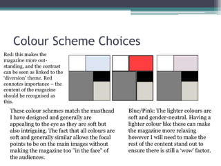 Colour Scheme Choices
These colour schemes match the masthead
I have designed and generally are
appealing to the eye as they are soft but
also intriguing. The fact that all colours are
soft and generally similar allows the focal
points to be on the main images without
making the magazine too "in the face" of
the audiences.
Blue/Pink: The lighter colours are
soft and gender-neutral. Having a
lighter colour like these can make
the magazine more relaxing
however I will need to make the
rest of the content stand out to
ensure there is still a ‘wow’ factor.
Red: this makes the
magazine more out-
standing, and the contrast
can be seen as linked to the
‘diversion’ theme. Red
connotes importance – the
content of the magazine
should be recognised as
this.
 