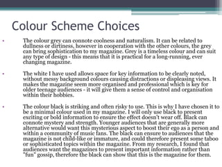 Colour Scheme Choices
• The colour grey can connote coolness and naturalism. It can be related to
dullness or dirtiness, however in cooperation with the other colours, the grey
can bring sophistication to my magazine. Grey is a timeless colour and can suit
any type of design - this means that it is practical for a long-running, ever
changing magazine.
• The white I have used allows space for key information to be clearly noted,
without messy background colours causing distractions or displeasing views. It
makes the magazine seem more organised and professional which is key for
older teenage audiences - it will give them a sense of control and organisation
within their hobbies.
• The colour black is striking and often risky to use. This is why I have chosen it to
be a minimal colour used in my magazine. I will only use black to present
exciting or bold information to ensure the effect doesn't wear off. Black can
connote mystery and strength. Younger audiences that are generally more
alternative would want this mysterious aspect to boost their ego as a person and
within a community of music fans. The black can ensure to audiences that the
magazine is not child-like or immature, and could therefore present some taboo
or sophisticated topics within the magazine. From my research, I found that
audiences want the magazines to present important information rather than
"fun" gossip, therefore the black can show that this is the magazine for them.
 