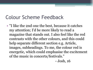 Colour Scheme Feedback
• "I like the 2nd one the best, because it catches
my attention; I'd be more likely to read a
magazine that stands out. I also feel like the red
contrasts with the other colours, and this could
help separate different section e.g. Article,
images, subheadings. To me, the colour red is
energetic, which could emphasise the excitement
of the music in concerts/festivals."
- Josh, 16
 