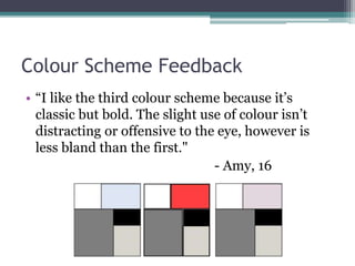 Colour Scheme Feedback
• “I like the third colour scheme because it’s
classic but bold. The slight use of colour isn’t
distracting or offensive to the eye, however is
less bland than the first."
- Amy, 16
 