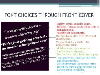 FONT CHOICES THROUGH FRONT COVER
Scruffy, casual, contains youth,
different – stands out to other fonts to
highlight quote.
Possibly not bold enough.
Matches house style from other font
choices, bold.
Unclear that it is a quote – too
rounded and thick.
Matches house style, connotes
confidence and strength.
Too similar to other headings on page.
Typography is elegant yet still bold
and shows passion.
Not bold enough, too similar to the
rest of the fonts on the page to be a
distinct quote or sell line.
 