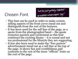 Chosen Font
• This font can be used in order to make certain
selling aspects of the front cover stand out and
distinguish from the rest of the features.
• It has been used for the sell line of the page, as a
quote from the photographed band – the quote
connotes passion and excitement so this font
continues the exciting theme – it is casual and not
too professional for the lifestyle they are suggesting.
• It has also been used to make the “free posters”
advertisement stand out as a sell line at the top of
the page. It shows fun and youthfulness and
contrasts to the rest of the more “official” fonts on
the rest of the page.
 