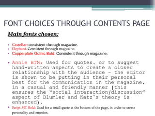 Main fonts chosen:
• Castellar: consistent through magazine.
• Elephant: Consistent through magazine.
• Copperplate Gothic Bold: Consistent through magazine.
• Annie BTN: Used for quotes, or to suggest
hand-written aspects to create a closer
relationship with the audience – the editor
is shown to be putting in their personal
best for the communication in the magazine,
in a casual and friendly manner (this
ensures the “social interaction/discussion”
aspect of Blumler and Katz’s theory is
enhanced).
• Script MT Bold: Used for a small quote at the bottom of the page, in order to create
personality and emotion.
FONT CHOICES THROUGH CONTENTS PAGE
 