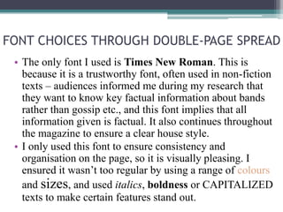 FONT CHOICES THROUGH DOUBLE-PAGE SPREAD
• The only font I used is Times New Roman. This is
because it is a trustworthy font, often used in non-fiction
texts – audiences informed me during my research that
they want to know key factual information about bands
rather than gossip etc., and this font implies that all
information given is factual. It also continues throughout
the magazine to ensure a clear house style.
• I only used this font to ensure consistency and
organisation on the page, so it is visually pleasing. I
ensured it wasn’t too regular by using a range of colours
and sizes, and used italics, boldness or CAPITALIZED
texts to make certain features stand out.
 