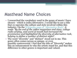 Masthead Name Choices
• I researched the vocabulary used in the genre of music I have
chosen - which is indie/alternative. I would like to use a title
that co-operates the culture and style involved within this
industry. On the Wikipedia page of "Alternative Rock", it
reads "By the end of the 1980s magazines and zines, college
radio airplay, and word of mouth had increased the
prominence and highlighted the diversity of alternative rock,
helping to define a number of distinct styles".
• The word "diversity" and "distinct" stood out to me. This
genre often comes across as unique, or even
possibly controversial. I feel that the title of "Diversity" makes
this an enhancement to who the artists stand for, and that this
difference to other genres is important and valued.
 