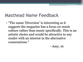 Masthead Name Feedback
• “The name ‘Diversion’ is interesting as it
suggests the magazine has a focus on music
culture rather than music specifically. This is an
artistic choice and would be attractive to any
reader with an interest in the alternative
connotations."
- Amy, 16
 
