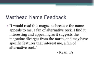 Masthead Name Feedback
• “I would read this magazine because the name
appeals to me, a fan of alternative rock. I find it
interesting and appealing as it suggests the
magazine diverges from the norm, and may have
specific features that interest me, a fan of
alternative rock."
- Ryan, 19
 