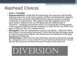 Masthead Choices
• Font 1: Castellar
• Representation: I think that this font brings the magazine individuality
and expression due to the block capitals of letters (associating the magazine
with being firm and bold) with defined letter shapes and grey connoting
conformity and practicality. This suggests that the magazine may be for
more mature audiences yet can still appreciate the individuality of
'diversion' - standing out from the crowd. It is keeping the exciting aspects
of the magazine hidden from the masthead, in order for the rest of the front
page to bring out the real, reeling content.
• Strengths: I like the capital letters used in a masthead - I think the effect
that it gives is strong and professional. I think that the thin lettering is good
to make the page more elegant and will decrease the likelihood of the page
becoming too cluttered.
Weaknesses: I think that the font itself does not look professional enough
for a magazine cover. It may make the brand look less professional. I do not
like the lines between the letters because it makes it less clean-cut.
 