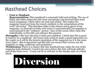 Masthead Choices
• Font 2: Elephant
Representation: This masthead is extremely bold and striking. The use of
black and white makes the title more mysterious and reserved than most
music magazines, which often use reds and whites. This makes the
magazine stand out from the crowd, similarly to the connotations of the
word "diversion". This therefore links to the chosen music genre of my
magazine, as alternative/indie rock music is conventionally less popular or
conventional to the "ordinary" person - fans of this music often value this
individuality so this title can enhance this passion.
Strengths: I like how this font is bold and confident. I think that this is good
to look for in a masthead - the house style needs to make a good impression on
the reader as it will be the known reputation of the magazine (as it is the same
every time) - this is important and this title can ensure that viewers see the
magazine as edgy, audacious and mysterious.
Weaknesses: There is a chance that this masthead may make the rest of the
magazine look cluttered. I need to be wary of how this font will look with the
rest of the front cover - it may not fit in well due to the chunky style of a black
block.
 