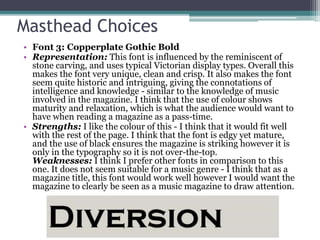 Masthead Choices
• Font 3: Copperplate Gothic Bold
• Representation: This font is influenced by the reminiscent of
stone carving, and uses typical Victorian display types. Overall this
makes the font very unique, clean and crisp. It also makes the font
seem quite historic and intriguing, giving the connotations of
intelligence and knowledge - similar to the knowledge of music
involved in the magazine. I think that the use of colour shows
maturity and relaxation, which is what the audience would want to
have when reading a magazine as a pass-time.
• Strengths: I like the colour of this - I think that it would fit well
with the rest of the page. I think that the font is edgy yet mature,
and the use of black ensures the magazine is striking however it is
only in the typography so it is not over-the-top.
Weaknesses: I think I prefer other fonts in comparison to this
one. It does not seem suitable for a music genre - I think that as a
magazine title, this font would work well however I would want the
magazine to clearly be seen as a music magazine to draw attention.
 