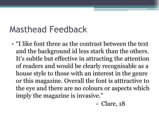 Masthead Feedback
• “I like font three as the contrast between the text
and the background id less stark than the others.
It’s subtle but effective in attracting the attention
of readers and would be clearly recognisable as a
house style to those with an interest in the genre
or this magazine. Overall the font is atttractive to
the eye and there are no colours or aspects which
imply the magazine is invasive."
- Clare, 18
 