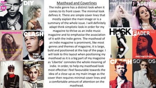 Masthead and Coverlines
The indie genre has a distinct look when it
comes to its front cover. The minimal look
defines it. There are simple cover lines that
mostly explain the main image or is a
summary of the whole issue. I will definitely
adapt think simplistic look in order for my
magazine to thrive as an indie music
magazine and to emphasise the association
of it with the indie genre. The masthead of
an indie magazine is prominent, like most
genres and themes of magazine, it is large,
bold and positioned at the top of the page. I
will look to this layout when positioning my
masthead as it is a big part of my magazine
as ‘Libertie’ connotes the whole meaning of
indie. In order, to help my masthead look
most effective I feel favourable towards the
idea of a close up as my main image as the
cover then requires minimal cover lines and
a comfortable amount of attention on the
masthead.