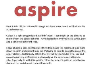 aspire
Font Size is 166 but this could change as I don’t know how it will look on the
actual cover yet.
Colour is a light burgundy red as I didn’t want it too bright or too dim and at
the moment the colour scheme I have decided on involves black, white, grey
and a variety of different reds.
I have chosen a sans-serif font as I think this makes the masthead look more
down to earth and doesn’t look like it’s trying to hard to appeal to any of the
upper classes. Additionally, I think that overall this particular style, size and
colour looks very professional and would give the cover a very alternate
vibe. Especially do with this specific colour because it’s quite an in-between
shade of red and doesn’t come off too bold.
 