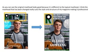 As you can see the original masthead looks good because it is different to the typical masthead, I think the
masthead that has been changed really suits the style and structure of my magazine making it professional
 