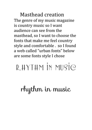 Masthead creation
The genre of my music magazine
is country music so I want
audience can see from the
masthead, so I want to choose the
fonts that make me feel country
style and comfortable . so I found
a web called “urban fonts” below
are some fonts style I chose
 