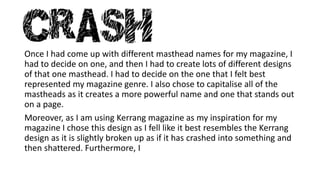 Once I had come up with different masthead names for my magazine, I 
had to decide on one, and then I had to create lots of different designs 
of that one masthead. I had to decide on the one that I felt best 
represented my magazine genre. I also chose to capitalise all of the 
mastheads as it creates a more powerful name and one that stands out 
on a page. 
Moreover, as I am using Kerrang magazine as my inspiration for my 
magazine I chose this design as I fell like it best resembles the Kerrang 
design as it is slightly broken up as if it has crashed into something and 
then shattered. Furthermore, I 
