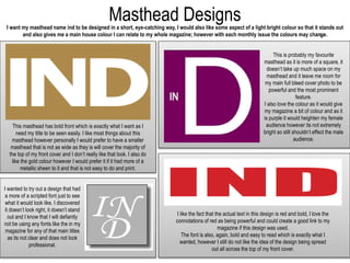 Masthead DesignsI want my masthead name ind to be designed in a short, eye-catching way, I would also like some aspect of a light bright colour so that it stands out
and also gives me a main house colour I can relate to my whole magazine; however with each monthly issue the colours may change.
This masthead has bold front which is exactly what I want as I
need my title to be seen easily. I like most things about this
masthead however personally I would prefer to have a smaller
masthead that is not as wide as they is will cover the majority of
the top of my front cover and I don’t really like that look. I also do
like the gold colour however I would prefer it if it had more of a
metallic sheen to it and that is not easy to do and print.
This is probably my favourite
masthead as it is more of a square, it
doesn’t take up much space on my
masthead and it leave me room for
my main full bleed cover photo to be
powerful and the most prominent
feature.
I also love the colour as it would give
my magazine a bit of colour and as it
is purple it would heighten my female
audience however its not extremely
bright so still shouldn’t effect the male
audience.
I like the fact that the actual text in this design is red and bold, I love the
connotations of red as being powerful and could create a good link to my
magazine if this design was used.
The font is also, again, bold and easy to read which is exactly what I
wanted, however I still do not like the idea of the design being spread
out all across the top of my front cover.
I wanted to try out a design that had
a more of a scripted font just to see
what it would look like. I discovered
it doesn’t look right, it doesn’t stand
out and I know that I will defiantly
not be using any fonts like the in my
magazine for any of that main titles
as its not clear and does not look
professional.
 