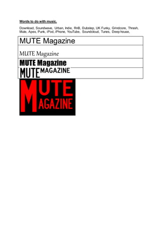 Words to do with music.
Download, Soundwave, Urban, Indie, RnB, Dubstep, UK Funky, Grindcore, Thrash,
Mute, Apex, Punk, iPod, iPhone, YouTube, Soundcloud, Tunes, Deep house,
MUTE Magazine
MUTE Magazine
MUTE Magazine
 