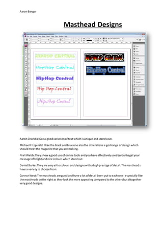AaronBangar
Masthead Designs
AaronChandla:Got a goodvariationof textwhichisunique andstandsout.
Michael Fitzgerald:Ilike the blackandblue one alsothe othershave a godrange of designwhich
shouldmeetthe magazine thatyouare making.
Niall Webb:Theyshowagood use of online toolsandyouhave effectivelyusedcolourtogetyour
message of brightandnice colourswhichstandout.
Daniel Burke:Theyare veryelite coloursanddesignswithahighprestige of detail.The mastheads
have a varietyto choose from.
ConnorWest:The mastheadsare good and have a lot of detail beenputtoeach one I especiallylike
the mastheadsonthe right as theylookthe more appealingcomparedtothe othersbutaltogether
verygooddesigns.
 