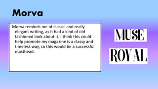 Morva
Morva reminds me of classic and really
elegant writing, as it had a kind of old
fashioned look about it. I think this could
help promote my magazine is a classy and
timeless way, so this would be a successful
masthead.
 