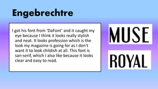 Engebrechtre
I got his font from ‘DaFont’ and it caught my
eye because I think it looks really stylish
and neat. It looks profession which is the
look my magazine is going for as I don't
want it to look childish at all. This font is
san-serif, which I also like because it looks
clear and easy to read.
 