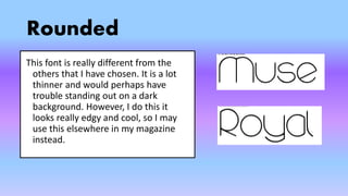 Rounded
This font is really different from the
others that I have chosen. It is a lot
thinner and would perhaps have
trouble standing out on a dark
background. However, I do this it
looks really edgy and cool, so I may
use this elsewhere in my magazine
instead.
 