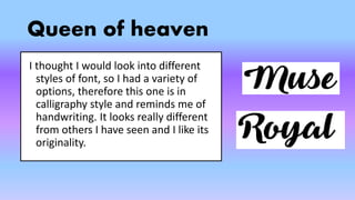 Queen of heaven
I thought I would look into different
styles of font, so I had a variety of
options, therefore this one is in
calligraphy style and reminds me of
handwriting. It looks really different
from others I have seen and I like its
originality.
 