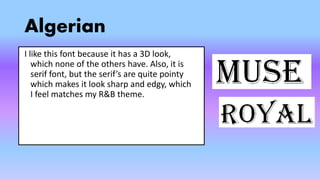 Algerian
I like this font because it has a 3D look,
which none of the others have. Also, it is
serif font, but the serif’s are quite pointy
which makes it look sharp and edgy, which
I feel matches my R&B theme.
 