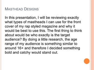 MASTHEAD DESIGNS
In this presentation, I will be reviewing exactly
what types of mastheads I can use for the front
cover of my rap styled magazine and why it
would be best to use this. The first thing to think
about would be who exactly is the target
audience? By doing a little research, the age
range of my audience is something similar to
around 16+ and therefore I decided something
bold and catchy would stand out.
 
