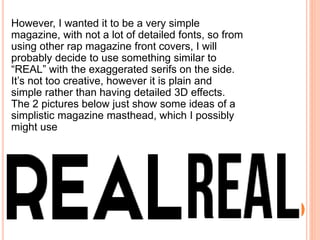 However, I wanted it to be a very simple
magazine, with not a lot of detailed fonts, so from
using other rap magazine front covers, I will
probably decide to use something similar to
“REAL” with the exaggerated serifs on the side.
It’s not too creative, however it is plain and
simple rather than having detailed 3D effects.
The 2 pictures below just show some ideas of a
simplistic magazine masthead, which I possibly
might use
 