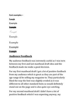Font examples –
Example
Example
Example
Example
Example
Example
Example
Audience Feedback
My audience feedback was extremely useful as I was torn
between my first and last masthead draft idea and the
feedback made me make a good decision.
For my first masthead draft I got a lot of positive feedback
from my audience which is great as they are part of the
age range id be selling my magazine to. They particularly
liked the way the font was slightly eroded as it was
different to all other standard fonts so would definitely
stand out on the page and is also quite eye catching.
For my second masthead draft I didn’t have a lot of
positive feedback which I was expecting anyway, my
 