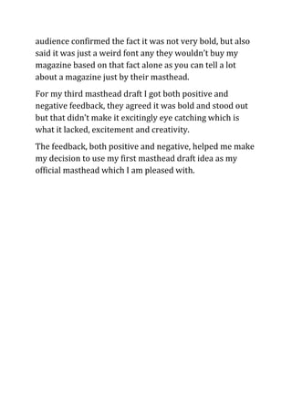 audience confirmed the fact it was not very bold, but also
said it was just a weird font any they wouldn’t buy my
magazine based on that fact alone as you can tell a lot
about a magazine just by their masthead.
For my third masthead draft I got both positive and
negative feedback, they agreed it was bold and stood out
but that didn’t make it excitingly eye catching which is
what it lacked, excitement and creativity.
The feedback, both positive and negative, helped me make
my decision to use my first masthead draft idea as my
official masthead which I am pleased with.
 