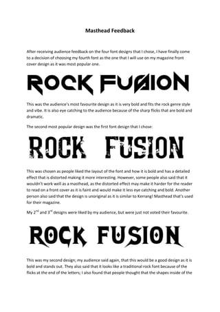Masthead Feedback


After receiving audience feedback on the four font designs that I chose, I have finally come
to a decision of choosing my fourth font as the one that I will use on my magazine front
cover design as it was most popular one.




This was the audience’s most favourite design as it is very bold and fits the rock genre style
and vibe. It is also eye catching to the audience because of the sharp flicks that are bold and
dramatic.

The second most popular design was the first font design that I chose:




This was chosen as people liked the layout of the font and how it is bold and has a detailed
effect that is distorted making it more interesting. However, some people also said that it
wouldn’t work well as a masthead, as the distorted effect may make it harder for the reader
to read on a front cover as it is faint and would make it less eye catching and bold. Another
person also said that the design is unoriginal as it is similar to Kerrang! Masthead that’s used
for their magazine.

My 2nd and 3rd designs were liked by my audience, but were just not voted their favourite.




This was my second design; my audience said again, that this would be a good design as it is
bold and stands out. They also said that it looks like a traditional rock font because of the
flicks at the end of the letters; I also found that people thought that the shapes inside of the
 