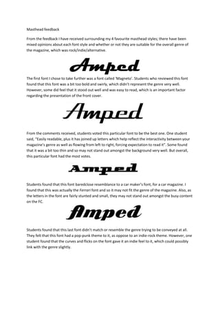 Masthead feedback

From the feedback I have received surrounding my 4 favourite masthead styles; there have been
mixed opinions about each font style and whether or not they are suitable for the overall genre of
the magazine, which was rock/indie/alternative.




The first font I chose to take further was a font called ‘Magneto’. Students who reviewed this font
found that this font was a bit too bold and swirly, which didn’t represent the genre very well.
However, some did feel that it stood out well and was easy to read, which is an important factor
regarding the presentation of the front cover.




From the comments received, students voted this particular font to be the best one. One student
said, “Easily readable, plus it has joined up letters which help reflect the interactivity between your
magazine’s genre as well as flowing from left to right, forcing expectation to read it”. Some found
that it was a bit too thin and so may not stand out amongst the background very well. But overall,
this particular font had the most votes.




Students found that this font baredclose resemblance to a car maker’s font, for a car magazine. I
found that this was actually the Ferrari font and so it may not fit the genre of the magazine. Also, as
the letters in the font are fairly stunted and small, they may not stand out amongst the busy content
on the FC.




Students found that this last font didn’t match or resemble the genre trying to be conveyed at all.
They felt that this font had a pop-punk theme to it, as oppose to an indie-rock theme. However, one
student found that the curves and flicks on the font gave it an indie feel to it, which could possibly
link with the genre slightly.
 