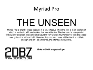 Myriad Pro
THE UNSEENMyriad Pro is a font I chose because it is tall, effective when the font is in all capitals of
which is similar to XXL and makes that look effective. The text can be manipulated
without any distortion too it and also would fit very well on my front cover with the space I
have got as it is tall and bold. However, the concern I have will be that it is not bold
enough and isn’t as similar to XXL’s font as I would like.
Links to 2DBZ magazine logo
 