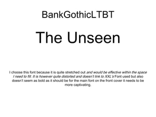 The Unseen
I choose this font because it is quite stretched out and would be effective within the space
I need to fill. It is however quite distorted and doesn’t link to XXL’s Font used but also
doesn’t seem as bold as it should be for the main font on the front cover it needs to be
more captivating.
BankGothicLTBT
 