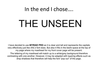 In the end I chose….
THE UNSEEN
I have decided to use MYRIAD PRO as it is clear and tall and represents the capitals
very effectively just like XXL’s font does. But also it fills in the blank space at the top of
my page where my masthead for my front cover page will be present.
The lettering of my masthead will match up to a white/grey background therefore
contrasting with one another. However, it may be adapted with layering effects such as
drop shadows that therefore will help the font “pop out” of the page.
 