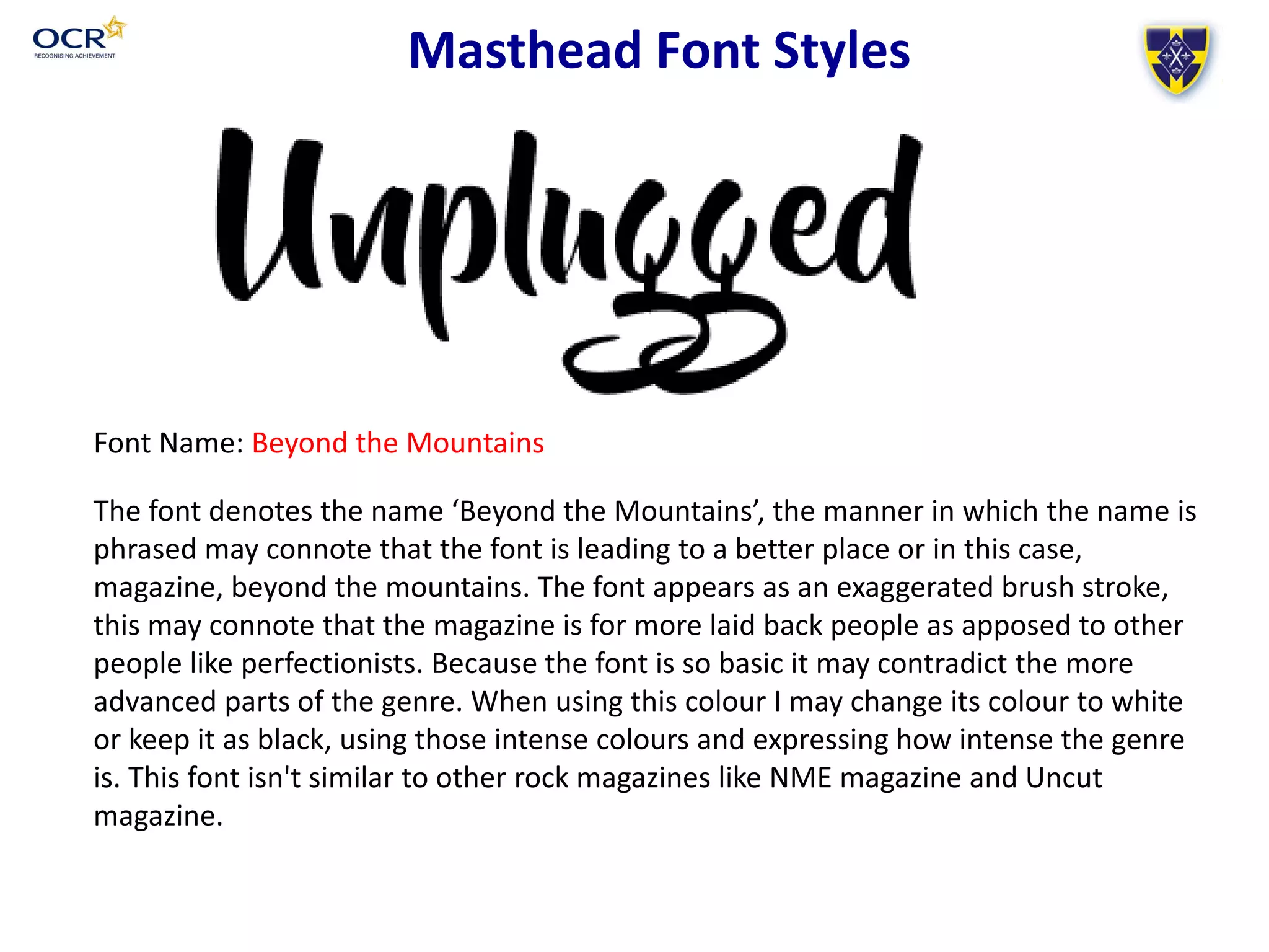 Masthead Font Styles
Font Name: Beyond the Mountains
The font denotes the name ‘Beyond the Mountains’, the manner in which the name is
phrased may connote that the font is leading to a better place or in this case,
magazine, beyond the mountains. The font appears as an exaggerated brush stroke,
this may connote that the magazine is for more laid back people as apposed to other
people like perfectionists. Because the font is so basic it may contradict the more
advanced parts of the genre. When using this colour I may change its colour to white
or keep it as black, using those intense colours and expressing how intense the genre
is. This font isn't similar to other rock magazines like NME magazine and Uncut
magazine.
 