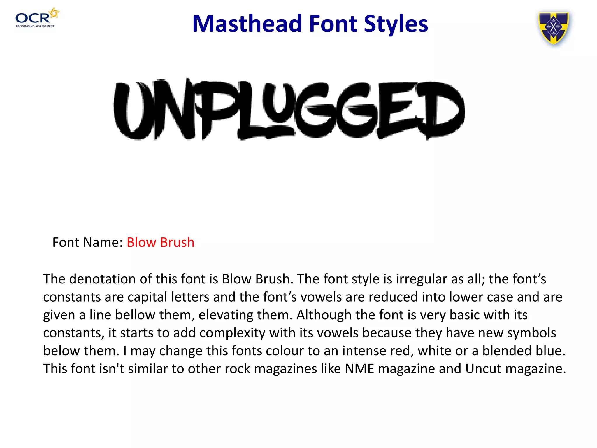 Masthead Font Styles
Font Name: Blow Brush
The denotation of this font is Blow Brush. The font style is irregular as all; the font’s
constants are capital letters and the font’s vowels are reduced into lower case and are
given a line bellow them, elevating them. Although the font is very basic with its
constants, it starts to add complexity with its vowels because they have new symbols
below them. I may change this fonts colour to an intense red, white or a blended blue.
This font isn't similar to other rock magazines like NME magazine and Uncut magazine.
 