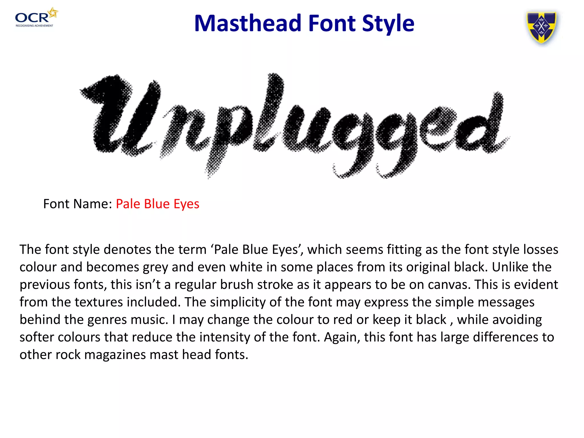 Masthead Font Style
Font Name: Pale Blue Eyes
Screen grab of Masthead name in font style HERE
The font style denotes the term ‘Pale Blue Eyes’, which seems fitting as the font style losses
colour and becomes grey and even white in some places from its original black. Unlike the
previous fonts, this isn’t a regular brush stroke as it appears to be on canvas. This is evident
from the textures included. The simplicity of the font may express the simple messages
behind the genres music. I may change the colour to red or keep it black , while avoiding
softer colours that reduce the intensity of the font. Again, this font has large differences to
other rock magazines mast head fonts.
 
