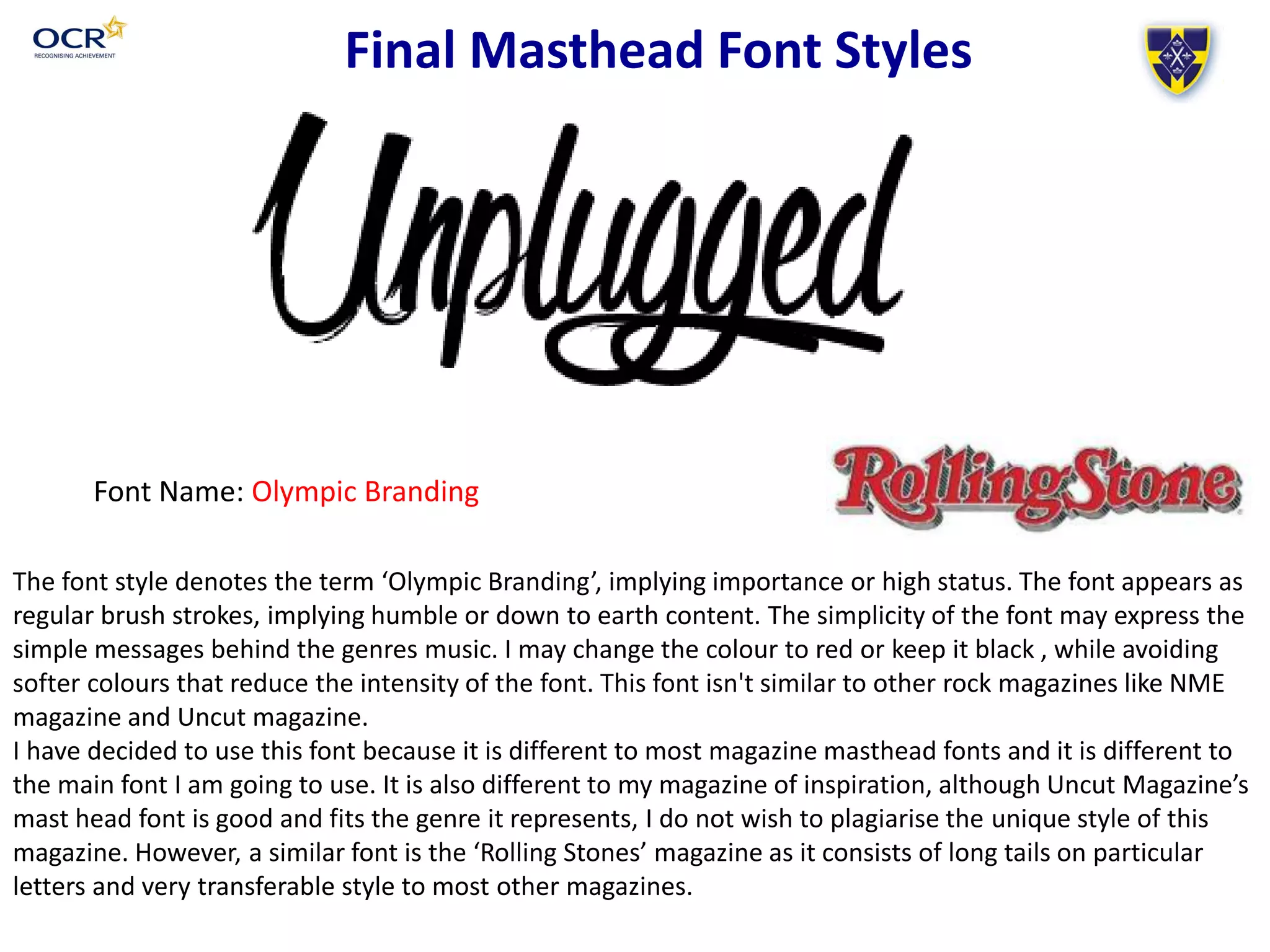 Final Masthead Font Styles
Font Name: Olympic Branding
The font style denotes the term ‘Olympic Branding’, implying importance or high status. The font appears as
regular brush strokes, implying humble or down to earth content. The simplicity of the font may express the
simple messages behind the genres music. I may change the colour to red or keep it black , while avoiding
softer colours that reduce the intensity of the font. This font isn't similar to other rock magazines like NME
magazine and Uncut magazine.
I have decided to use this font because it is different to most magazine masthead fonts and it is different to
the main font I am going to use. It is also different to my magazine of inspiration, although Uncut Magazine’s
mast head font is good and fits the genre it represents, I do not wish to plagiarise the unique style of this
magazine. However, a similar font is the ‘Rolling Stones’ magazine as it consists of long tails on particular
letters and very transferable style to most other magazines.
 