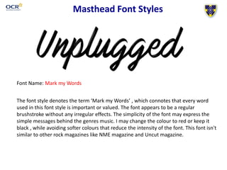 Masthead Font Styles
Font Name: Mark my Words
The font style denotes the term ‘Mark my Words’ , which connotes that every word
used in this font style is important or valued. The font appears to be a regular
brushstroke without any irregular effects. The simplicity of the font may express the
simple messages behind the genres music. I may change the colour to red or keep it
black , while avoiding softer colours that reduce the intensity of the font. This font isn't
similar to other rock magazines like NME magazine and Uncut magazine.
 