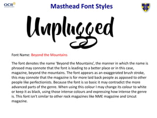 Masthead Font Styles
Font Name: Beyond the Mountains
The font denotes the name ‘Beyond the Mountains’, the manner in which the name is
phrased may connote that the font is leading to a better place or in this case,
magazine, beyond the mountains. The font appears as an exaggerated brush stroke,
this may connote that the magazine is for more laid back people as apposed to other
people like perfectionists. Because the font is so basic it may contradict the more
advanced parts of the genre. When using this colour I may change its colour to white
or keep it as black, using those intense colours and expressing how intense the genre
is. This font isn't similar to other rock magazines like NME magazine and Uncut
magazine.
 