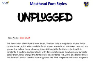 Masthead Font Styles
Font Name: Blow Brush
The denotation of this font is Blow Brush. The font style is irregular as all; the font’s
constants are capital letters and the font’s vowels are reduced into lower case and are
given a line bellow them, elevating them. Although the font is very basic with its
constants, it starts to add complexity with its vowels because they have new symbols
below them. I may change this fonts colour to an intense red, white or a blended blue.
This font isn't similar to other rock magazines like NME magazine and Uncut magazine.
 