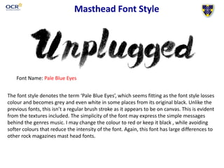 Masthead Font Style
Font Name: Pale Blue Eyes
Screen grab of Masthead name in font style HERE
The font style denotes the term ‘Pale Blue Eyes’, which seems fitting as the font style losses
colour and becomes grey and even white in some places from its original black. Unlike the
previous fonts, this isn’t a regular brush stroke as it appears to be on canvas. This is evident
from the textures included. The simplicity of the font may express the simple messages
behind the genres music. I may change the colour to red or keep it black , while avoiding
softer colours that reduce the intensity of the font. Again, this font has large differences to
other rock magazines mast head fonts.
 