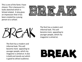 This is one of the fonts I have
chosen. This is because it is
looks sketched which is
School related. It also gives
an impression that it has
been created by a young
person at a school.


                                     The font has a modern and
                                     informal look. This will
                                     become more appealing to
                                     younger people, which my
                                     magazine is aimed at.


     The font has a modern and
     informal look. This will
     become more appealing to
     younger people, which my
     magazine is aimed at. It also
     is bold and stands out which
     is good to attract audience.
 