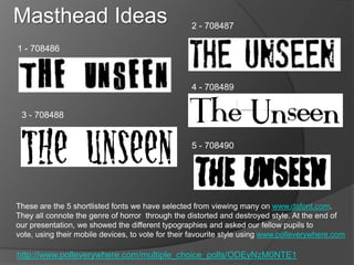 Masthead Ideas                                     2 - 708487

1 - 708486



                                                   4 - 708489


 3 - 708488


                                                   5 - 708490




These are the 5 shortlisted fonts we have selected from viewing many on www.dafont.com.
They all connote the genre of horror through the distorted and destroyed style. At the end of
our presentation, we showed the different typographies and asked our fellow pupils to
vote, using their mobile devices, to vote for their favourite style using www.polleverywhere.com

http://www.polleverywhere.com/multiple_choice_polls/ODEyNzM0NTE1
 