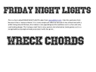This is a font called FRIDAY NIGHT LIGHTS taken from www.dafont.com. I like this particular font
because it has a ‘campus theme’. It is a very simple yet effective because it has a black text with a
white lining around the text, this makes is very appealing too the audience as it is a fun and very
cool looking design. The ‘campus style’ font is also used at a lot alternative metal genres so it is a
recognisable and people already associate it with the genre.
 