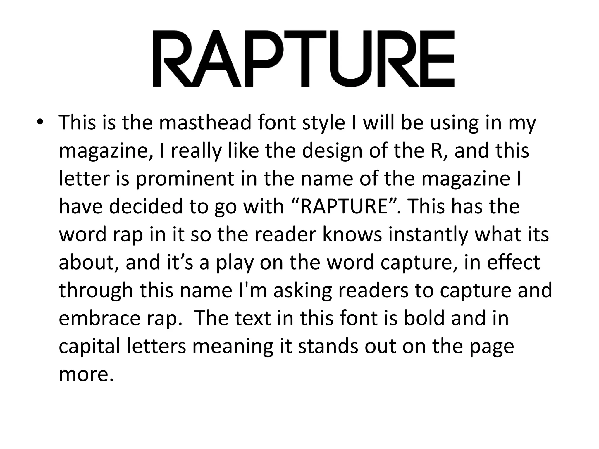 • This is the masthead font style I will be using in my
magazine, I really like the design of the R, and this
letter is prominent in the name of the magazine I
have decided to go with “RAPTURE”. This has the
word rap in it so the reader knows instantly what its
about, and it’s a play on the word capture, in effect
through this name I'm asking readers to capture and
embrace rap. The text in this font is bold and in
capital letters meaning it stands out on the page
more.
 